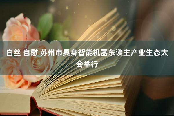 白丝 自慰 苏州市具身智能机器东谈主产业生态大会举行