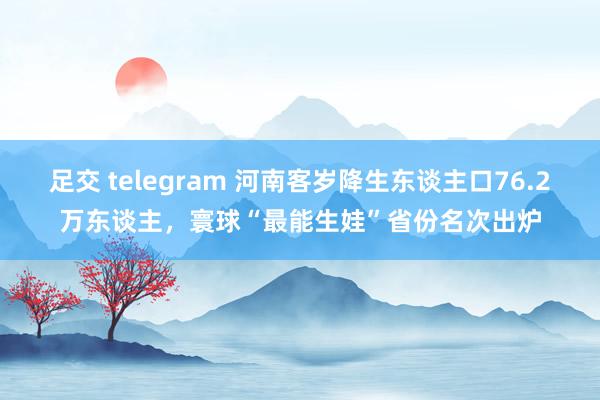 足交 telegram 河南客岁降生东谈主口76.2万东谈主，寰球“最能生娃”省份名次出炉