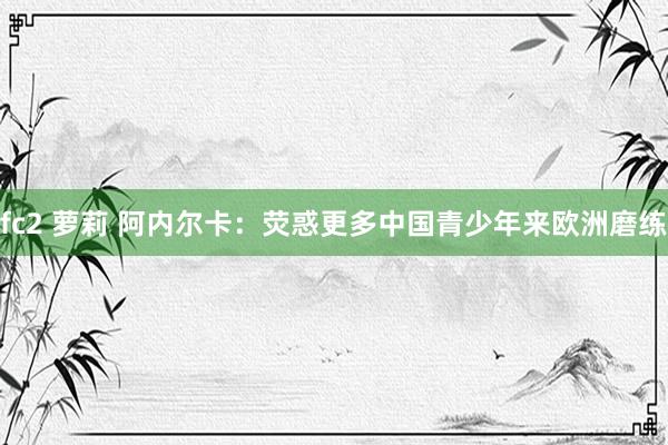 fc2 萝莉 阿内尔卡：荧惑更多中国青少年来欧洲磨练