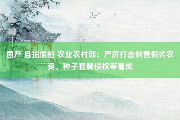 国产 自拍偷拍 农业农村部：严厉打击制售假劣农资、种子套牌侵权等看成