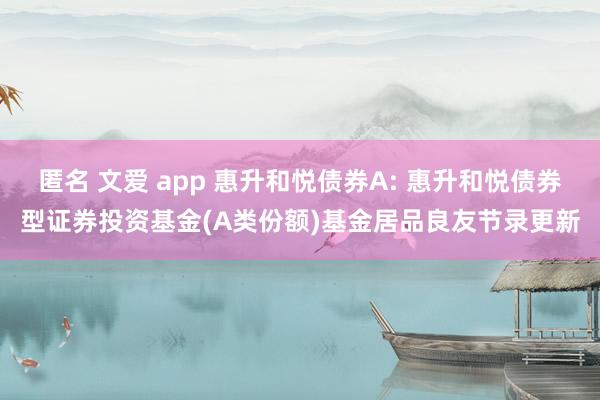 匿名 文爱 app 惠升和悦债券A: 惠升和悦债券型证券投资基金(A类份额)基金居品良友节录更新