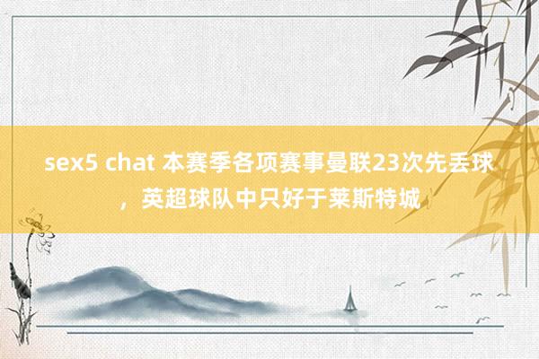 sex5 chat 本赛季各项赛事曼联23次先丢球，英超球队中只好于莱斯特城