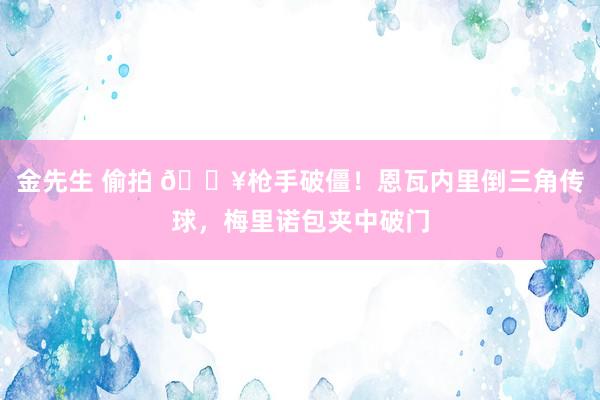 金先生 偷拍 🔥枪手破僵！恩瓦内里倒三角传球，梅里诺包夹中破门