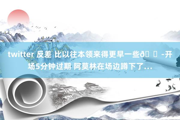 twitter 反差 比以往本领来得更早一些😭开场5分钟过期 阿莫林在场边蹲下了…