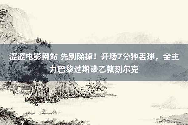 涩涩电影网站 先别除掉！开场7分钟丢球，全主力巴黎过期法乙敦刻尔克