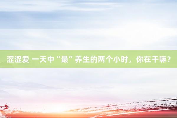 涩涩爱 一天中“最”养生的两个小时，你在干嘛？