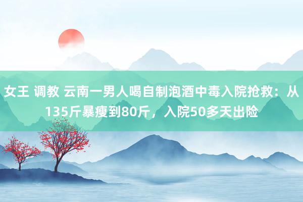 女王 调教 云南一男人喝自制泡酒中毒入院抢救：从135斤暴瘦到80斤，入院50多天出险