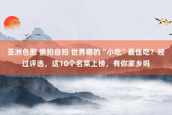 亚洲色图 偷拍自拍 世界哪的“小吃”最佳吃？经过评选，这10个名菜上榜，有你家乡吗