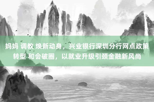 妈妈 调教 焕新动身，兴业银行深圳分行网点政策转型 和会破圈，以就业升级引颈金融新风尚