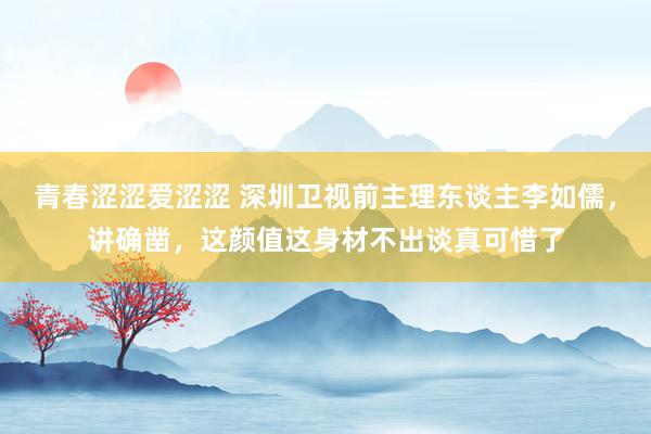 青春涩涩爱涩涩 深圳卫视前主理东谈主李如儒，讲确凿，这颜值这身材不出谈真可惜了