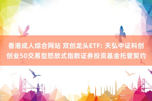 香港成人综合网站 双创龙头ETF: 天弘中证科创创业50交易型怒放式指数证券投资基金托管契约