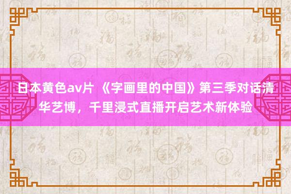 日本黄色av片 《字画里的中国》第三季对话清华艺博，千里浸式直播开启艺术新体验