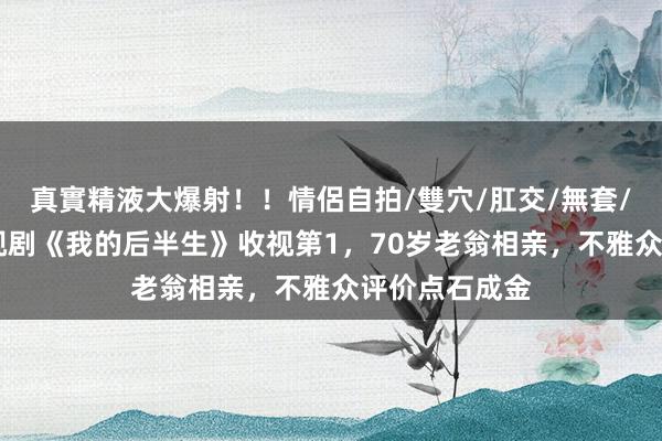 真實精液大爆射！！情侶自拍/雙穴/肛交/無套/大量噴精 央视剧《我的后半生》收视第1，70岁老翁相亲，不雅众评价点石成金