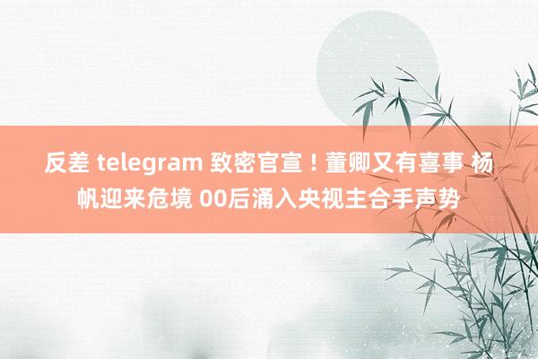 反差 telegram 致密官宣 ! 董卿又有喜事 杨帆迎来危境 00后涌入央视主合手声势