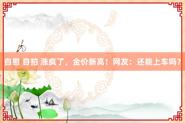 自慰 自拍 涨疯了，金价新高！网友：还能上车吗？