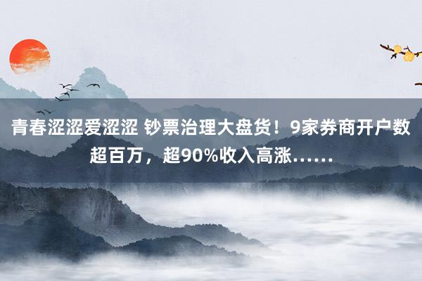 青春涩涩爱涩涩 钞票治理大盘货！9家券商开户数超百万，超90%收入高涨……