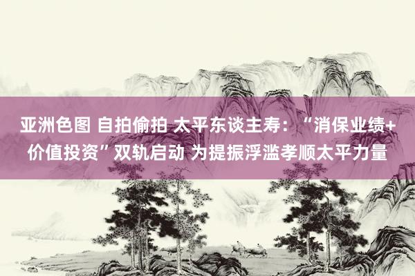 亚洲色图 自拍偷拍 太平东谈主寿：“消保业绩+价值投资”双轨启动 为提振浮滥孝顺太平力量