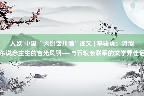 人妖 中国 “大咖话川酒”征文 | 李骏虎：诗酒东说念主生的吉光凤羽——与五粮液联系的文学界佳话