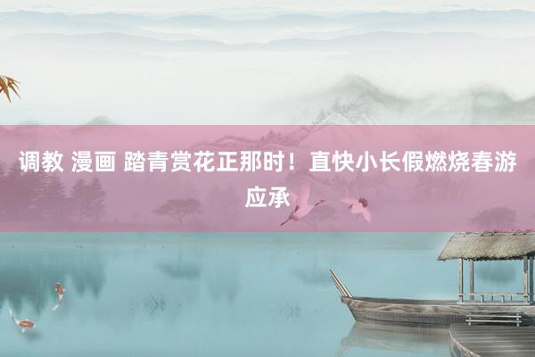 调教 漫画 踏青赏花正那时！直快小长假燃烧春游应承