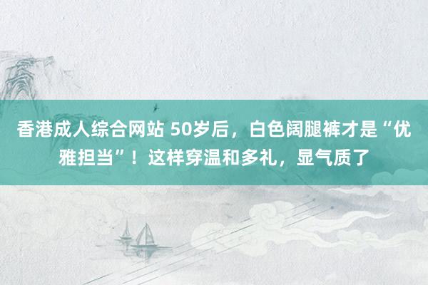 香港成人综合网站 50岁后，白色阔腿裤才是“优雅担当”！这样穿温和多礼，显气质了