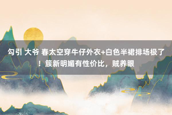 勾引 大爷 春太空穿牛仔外衣+白色半裙排场极了！簇新明媚有性价比，贼养眼