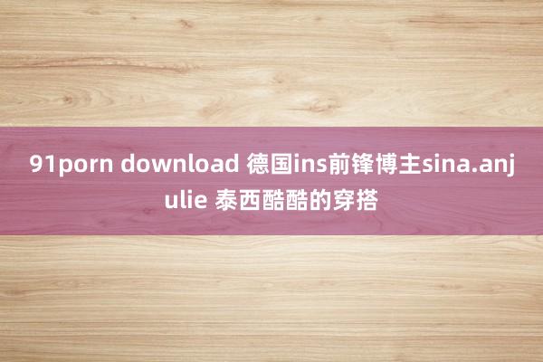 91porn download 德国ins前锋博主sina.anjulie 泰西酷酷的穿搭