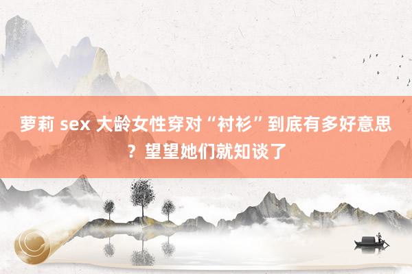 萝莉 sex 大龄女性穿对“衬衫”到底有多好意思？望望她们就知谈了