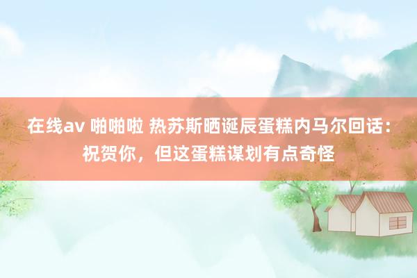在线av 啪啪啦 热苏斯晒诞辰蛋糕内马尔回话：祝贺你，但这蛋糕谋划有点奇怪