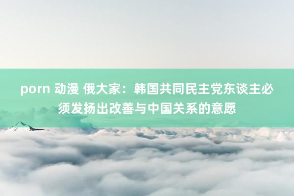 porn 动漫 俄大家：韩国共同民主党东谈主必须发扬出改善与中国关系的意愿