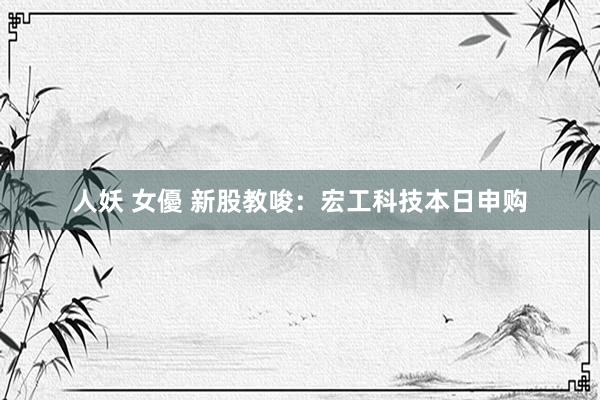 人妖 女優 新股教唆：宏工科技本日申购