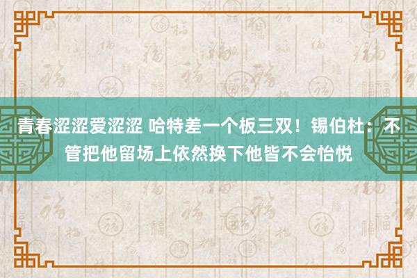 青春涩涩爱涩涩 哈特差一个板三双！锡伯杜：不管把他留场上依然换下他皆不会怡悦