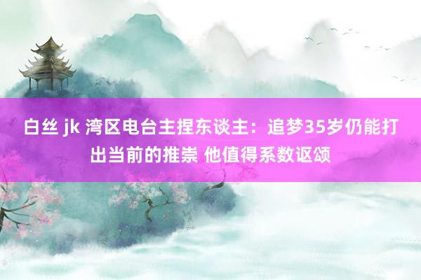 白丝 jk 湾区电台主捏东谈主：追梦35岁仍能打出当前的推崇 他值得系数讴颂