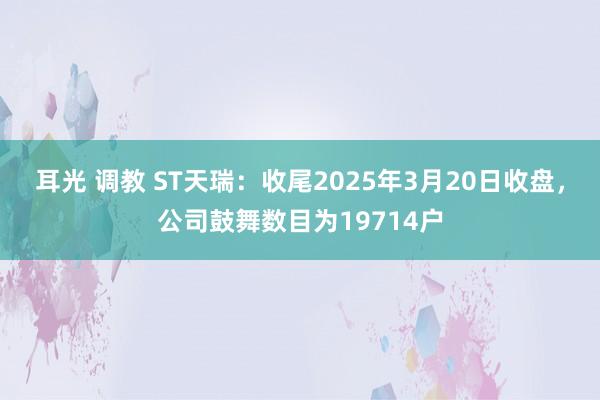 耳光 调教 ST天瑞：收尾2025年3月20日收盘，公司鼓舞数目为19714户