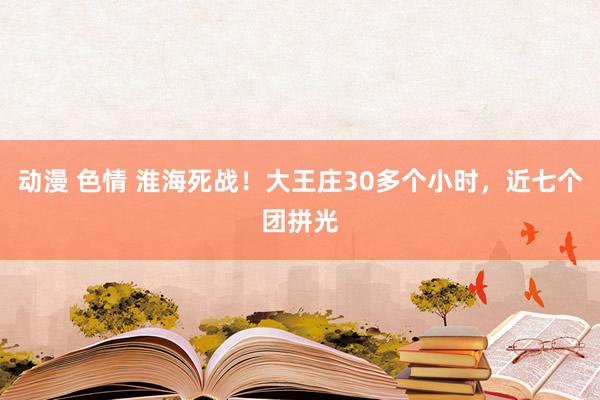 动漫 色情 淮海死战！大王庄30多个小时，近七个团拼光
