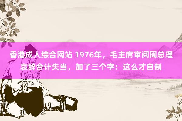 香港成人综合网站 1976年，毛主席审阅周总理哀辞合计失当，加了三个字：这么才自制