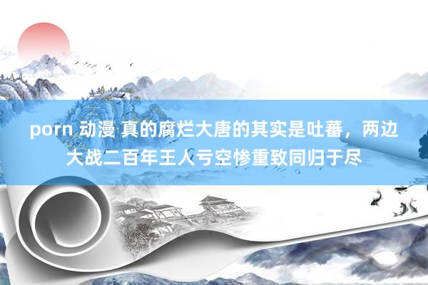 porn 动漫 真的腐烂大唐的其实是吐蕃，两边大战二百年王人亏空惨重致同归于尽