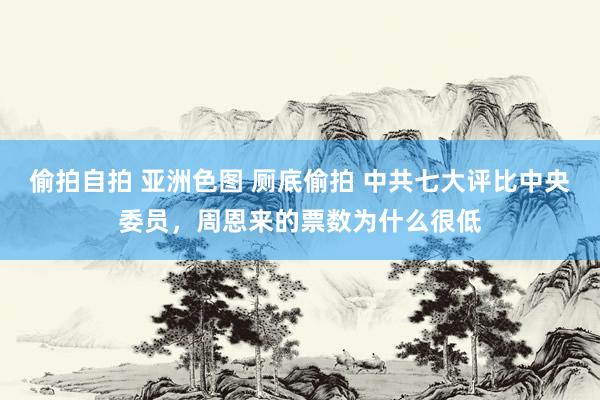 偷拍自拍 亚洲色图 厕底偷拍 中共七大评比中央委员，周恩来的票数为什么很低