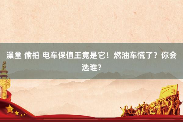 澡堂 偷拍 电车保值王竟是它！燃油车慌了？你会选谁？