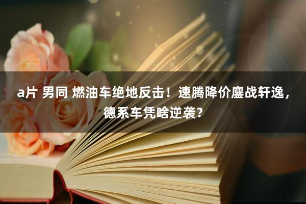 a片 男同 燃油车绝地反击！速腾降价鏖战轩逸，德系车凭啥逆袭？