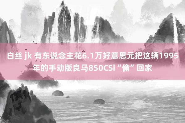 白丝 jk 有东说念主花6.1万好意思元把这辆1995年的手动版良马850CSi“偷”回家