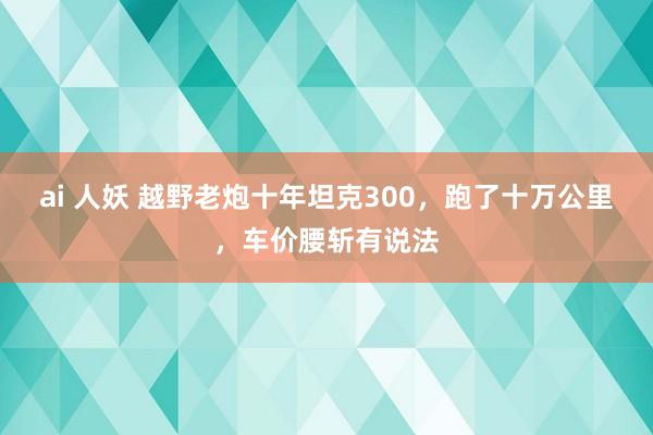 ai 人妖 越野老炮十年坦克300，跑了十万公里，车价腰斩有说法