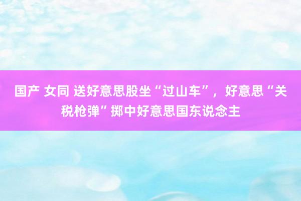 国产 女同 送好意思股坐“过山车”，好意思“关税枪弹”掷中好意思国东说念主