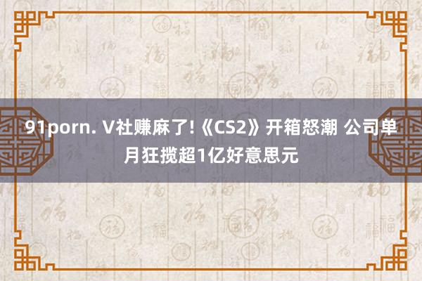 91porn. V社赚麻了!《CS2》开箱怒潮 公司单月狂揽超1亿好意思元