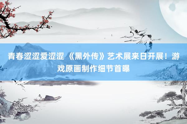 青春涩涩爱涩涩 《黑外传》艺术展来日开展！游戏原画制作细节首曝