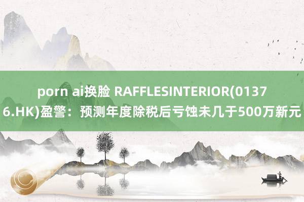 porn ai换脸 RAFFLESINTERIOR(01376.HK)盈警：预测年度除税后亏蚀未几于500万新元