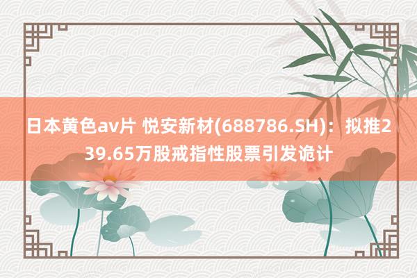 日本黄色av片 悦安新材(688786.SH)：拟推239.65万股戒指性股票引发诡计