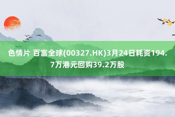 色情片 百富全球(00327.HK)3月24日耗资194.7万港元回购39.2万股