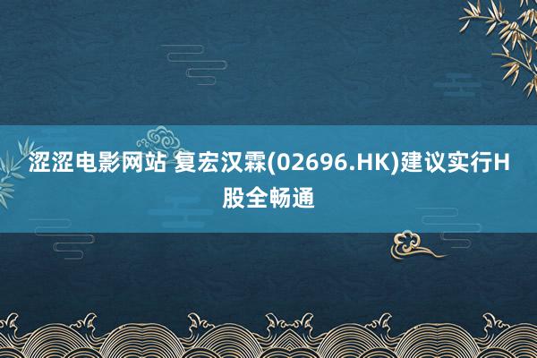 涩涩电影网站 复宏汉霖(02696.HK)建议实行H股全畅通