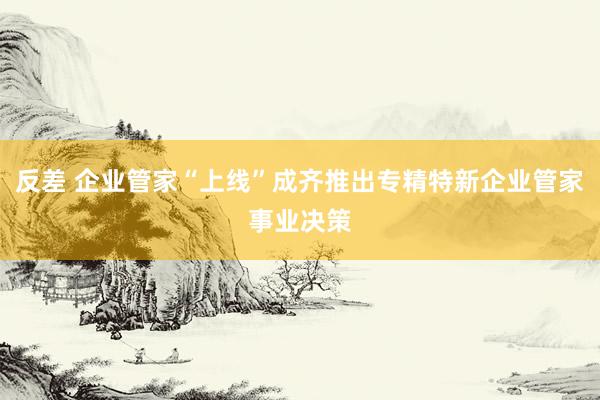 反差 企业管家“上线”成齐推出专精特新企业管家事业决策