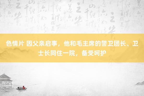 色情片 因父亲启事，他和毛主席的警卫团长、卫士长同住一院，备受呵护
